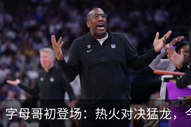 字母哥初登场：热火对决猛龙，今晚谁将鸣钟？